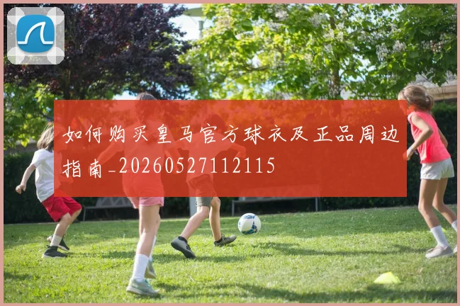 如何购买皇马官方球衣及正品周边指南_20260527112115