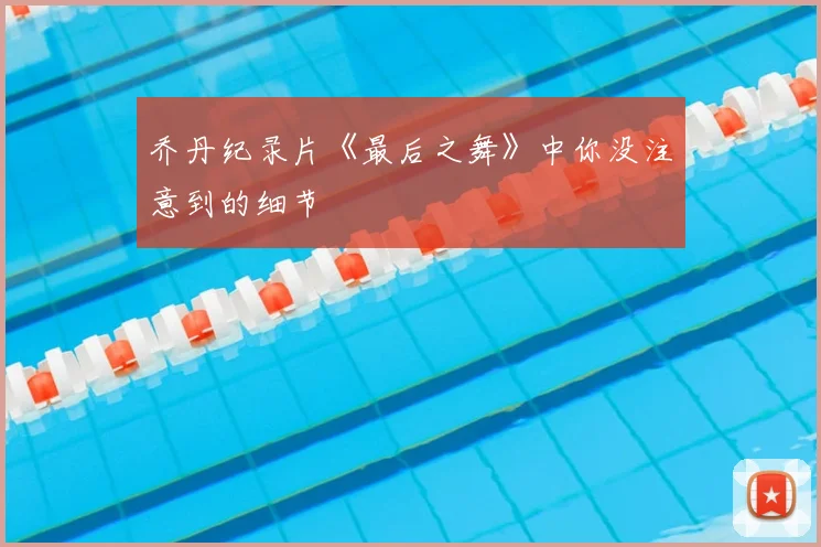 乔丹纪录片《最后之舞》中你没注意到的细节