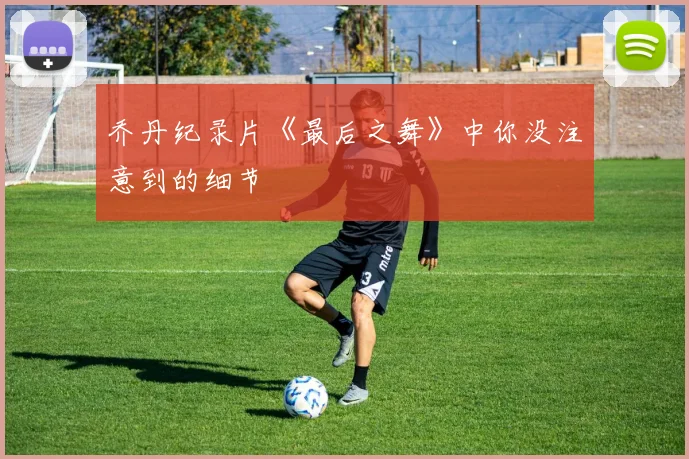 乔丹纪录片《最后之舞》中你没注意到的细节