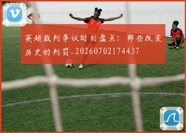 英超裁判争议时刻盘点：那些改变历史的判罚_20260702174437